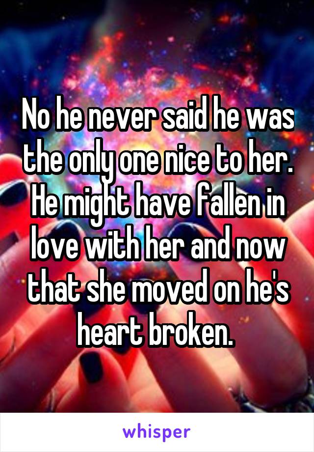 No he never said he was the only one nice to her. He might have fallen in love with her and now that she moved on he's heart broken. 