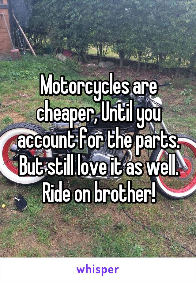 Motorcycles are cheaper, Until you account for the parts. But still love it as well. Ride on brother!