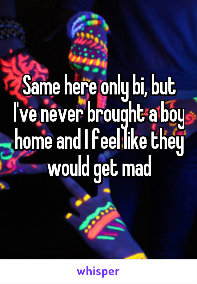 Same here only bi, but I've never brought a boy home and I feel like they would get mad
