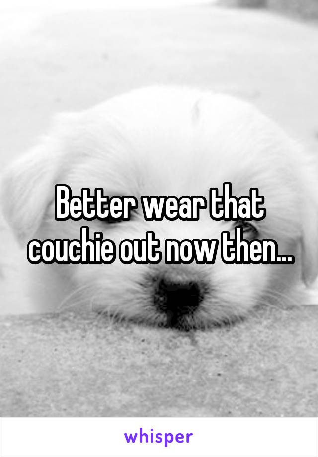 Better wear that couchie out now then...