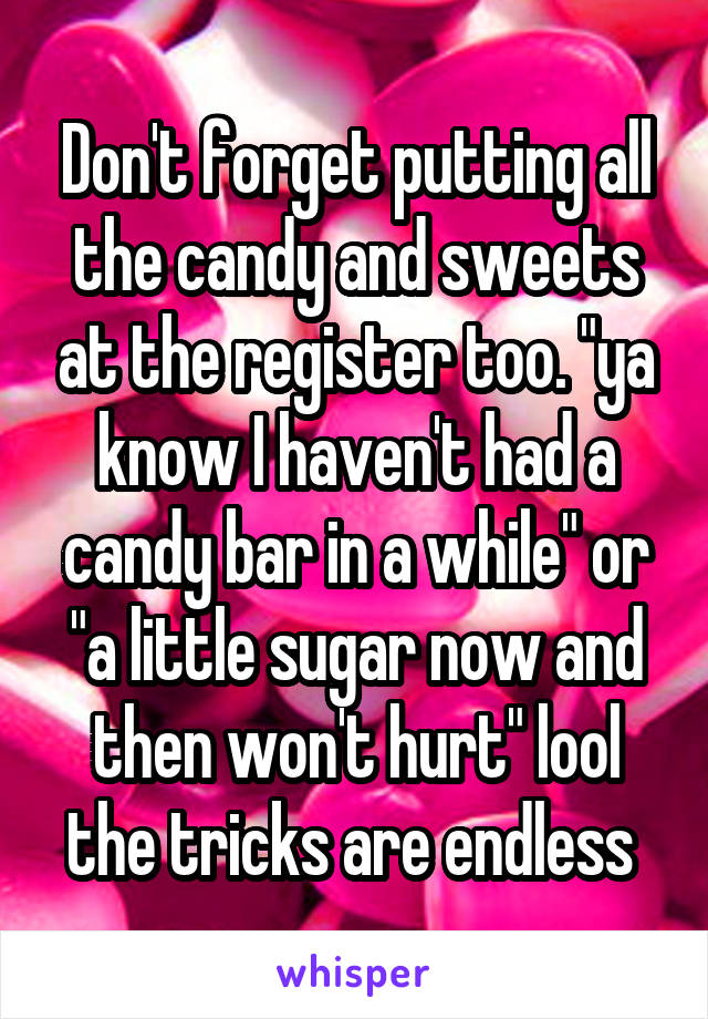 Don't forget putting all the candy and sweets at the register too. "ya know I haven't had a candy bar in a while" or "a little sugar now and then won't hurt" lool the tricks are endless 