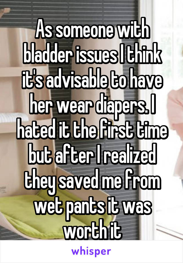 As someone with bladder issues I think it's advisable to have her wear diapers. I hated it the first time but after I realized they saved me from wet pants it was worth it