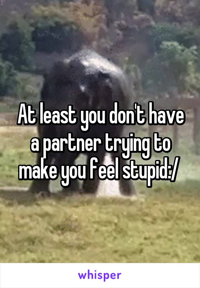 At least you don't have a partner trying to make you feel stupid:/ 