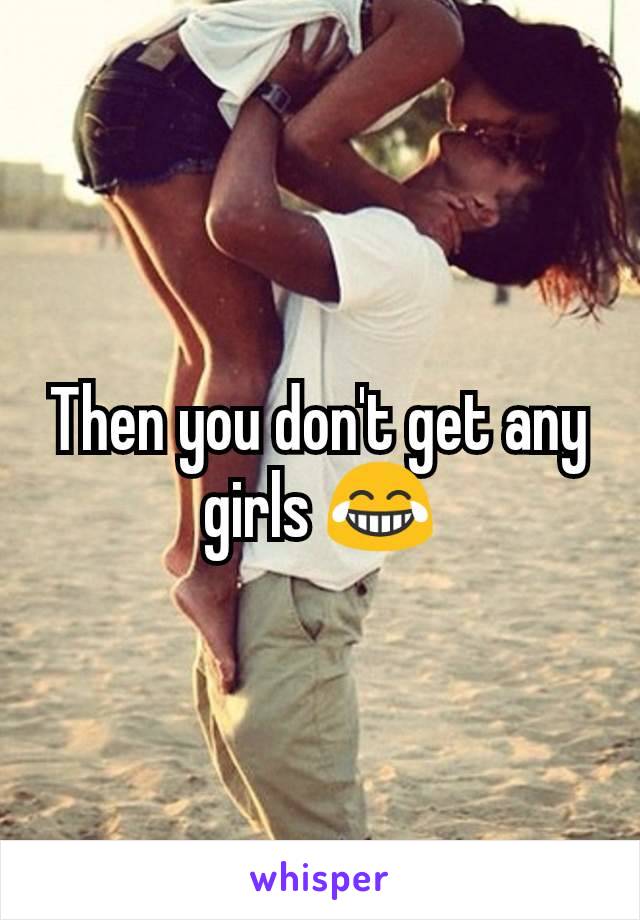 Then you don't get any girls 😂