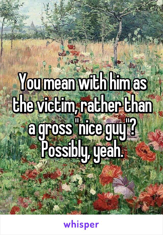 You mean with him as the victim, rather than a gross "nice guy"?
Possibly, yeah.