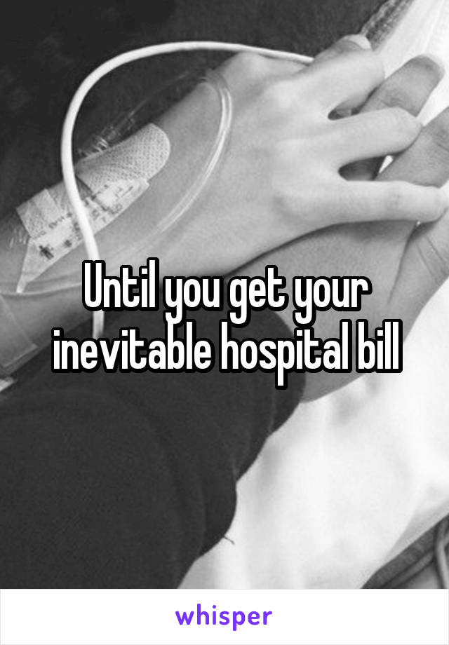 Until you get your inevitable hospital bill