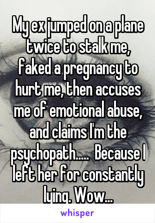 My ex jumped on a plane twice to stalk me, faked a pregnancy to hurt me, then accuses me of emotional abuse, and claims I'm the psychopath.....  Because I left her for constantly lying. Wow...