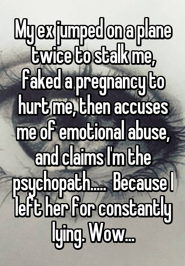 My ex jumped on a plane twice to stalk me, faked a pregnancy to hurt me, then accuses me of emotional abuse, and claims I'm the psychopath.....  Because I left her for constantly lying. Wow...