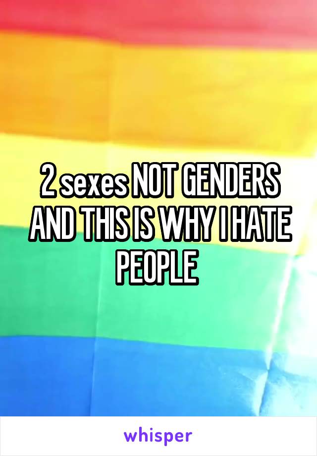 2 sexes NOT GENDERS AND THIS IS WHY I HATE PEOPLE 