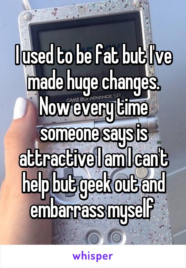 I used to be fat but I've made huge changes. Now every time someone says is attractive I am I can't help but geek out and embarrass myself 