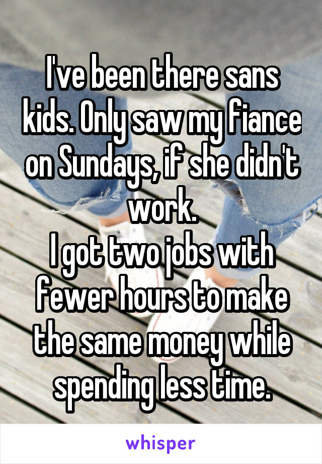 I've been there sans kids. Only saw my fiance on Sundays, if she didn't work.
I got two jobs with fewer hours to make the same money while spending less time.