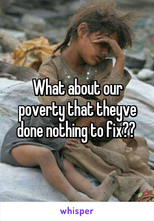 What about our poverty that theyve done nothing to fix?? 