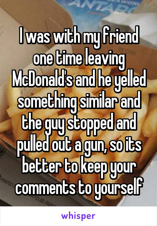 I was with my friend one time leaving McDonald's and he yelled something similar and the guy stopped and pulled out a gun, so its better to keep your comments to yourself