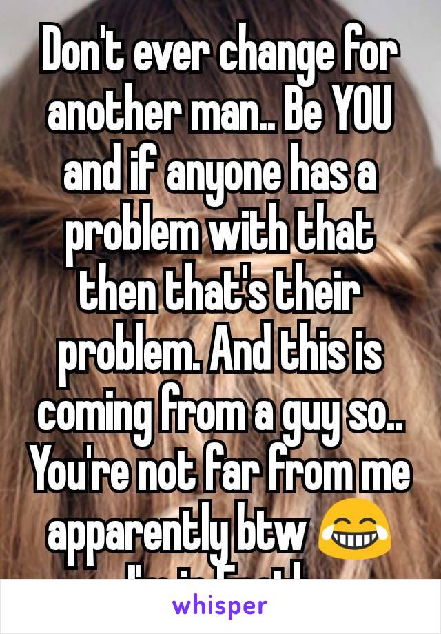 Don't ever change for another man.. Be YOU and if anyone has a problem with that then that's their problem. And this is coming from a guy so.. You're not far from me apparently btw 😂 I'm in Erath