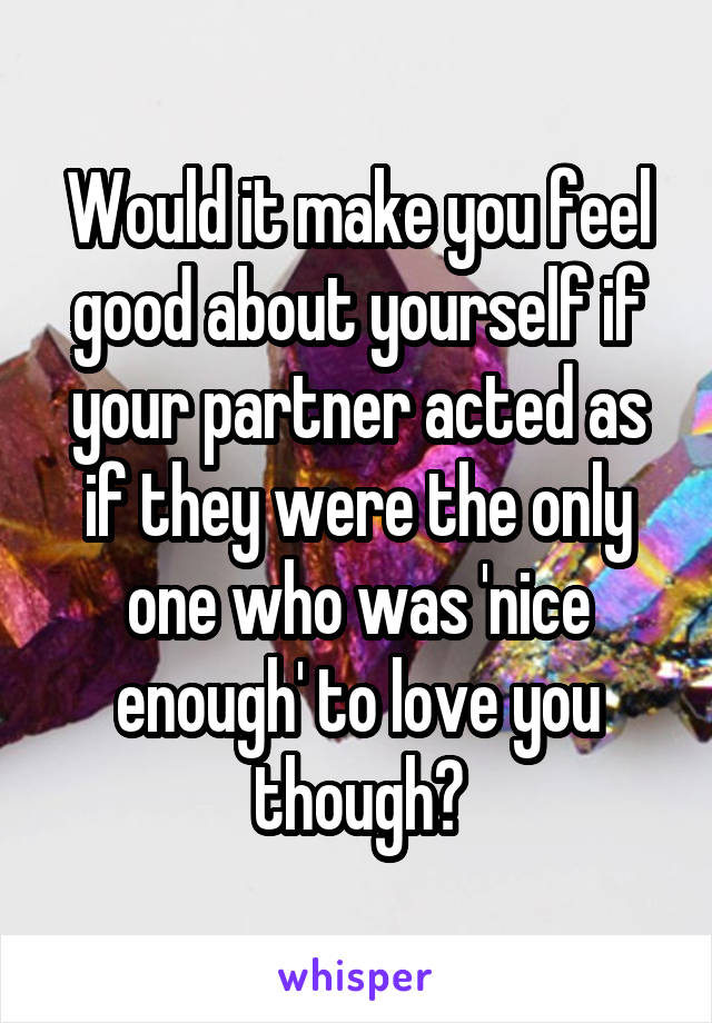 Would it make you feel good about yourself if your partner acted as if they were the only one who was 'nice enough' to love you though?