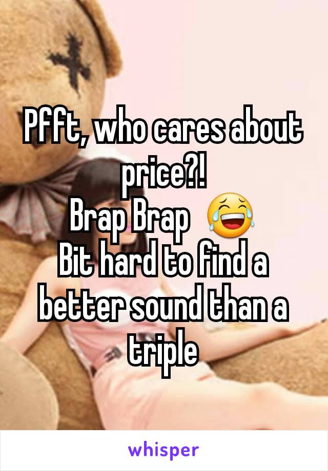 Pfft, who cares about price?!
Brap Brap  😂
Bit hard to find a better sound than a triple