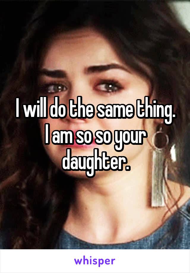 I will do the same thing. I am so so your daughter.