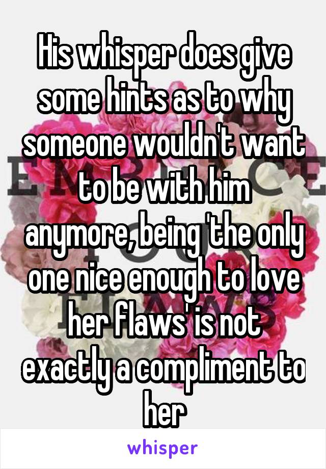 His whisper does give some hints as to why someone wouldn't want to be with him anymore, being 'the only one nice enough to love her flaws' is not exactly a compliment to her