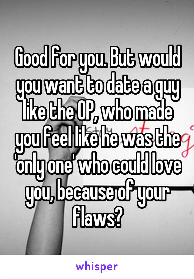 Good for you. But would you want to date a guy like the OP, who made you feel like he was the 'only one' who could love you, because of your flaws?