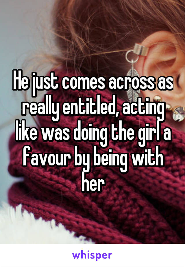 He just comes across as really entitled, acting like was doing the girl a favour by being with her