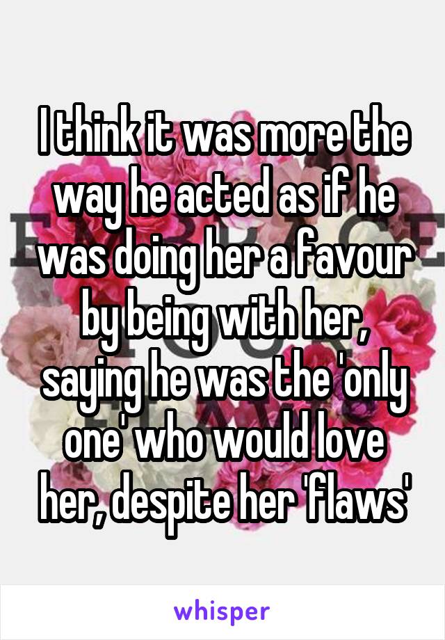 I think it was more the way he acted as if he was doing her a favour by being with her, saying he was the 'only one' who would love her, despite her 'flaws'