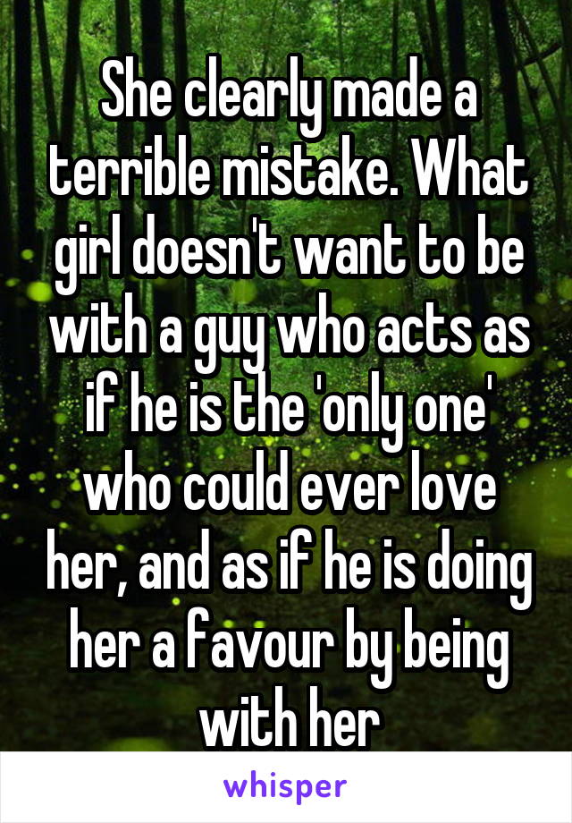 She clearly made a terrible mistake. What girl doesn't want to be with a guy who acts as if he is the 'only one' who could ever love her, and as if he is doing her a favour by being with her