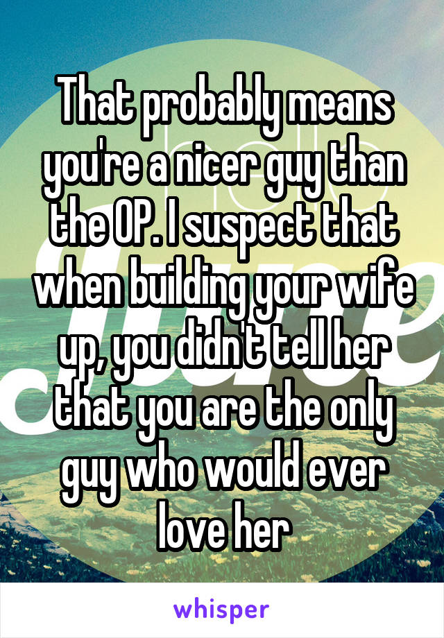 That probably means you're a nicer guy than the OP. I suspect that when building your wife up, you didn't tell her that you are the only guy who would ever love her