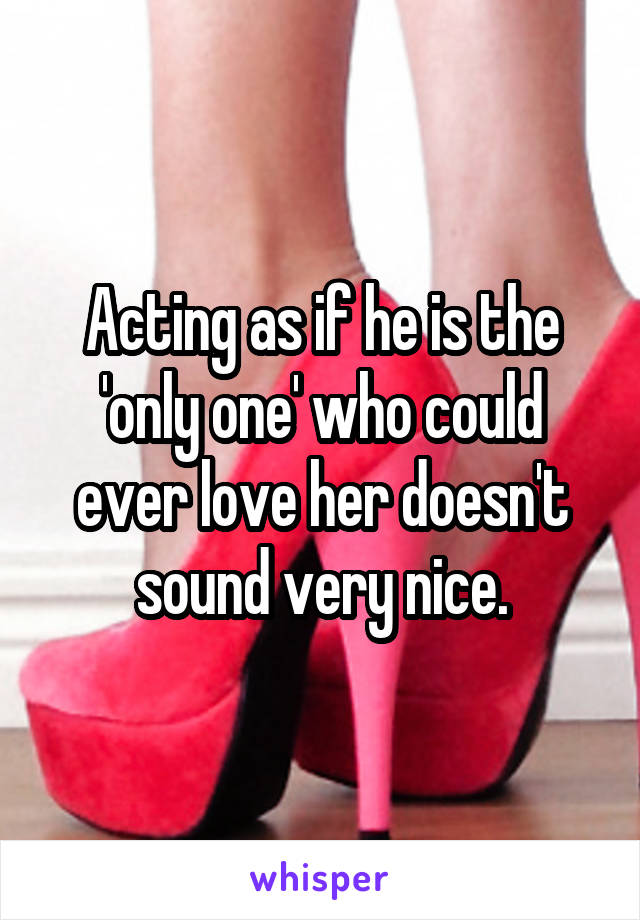 Acting as if he is the 'only one' who could ever love her doesn't sound very nice.