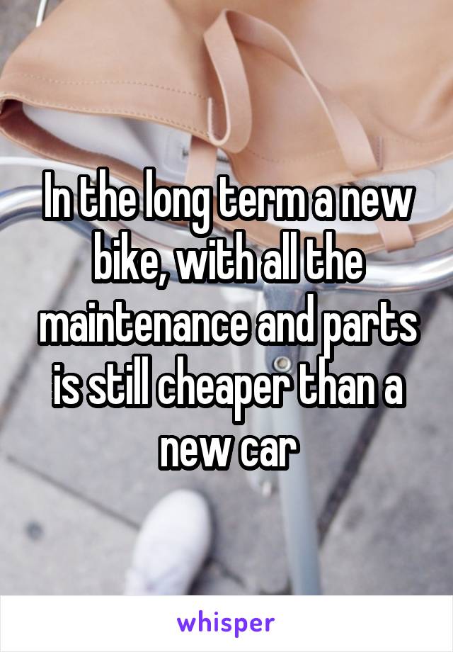 In the long term a new bike, with all the maintenance and parts is still cheaper than a new car