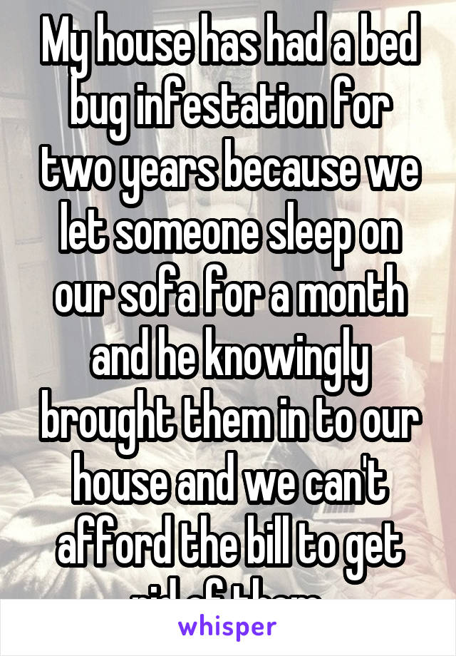 My house has had a bed bug infestation for two years because we let someone sleep on our sofa for a month and he knowingly brought them in to our house and we can't afford the bill to get rid of them.