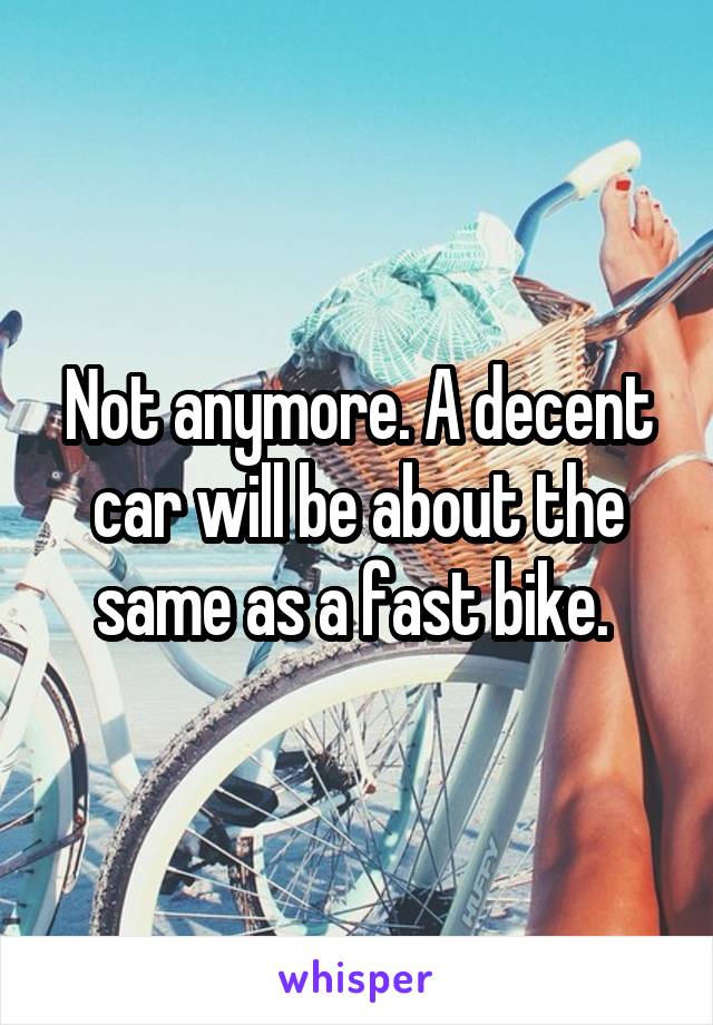 Not anymore. A decent car will be about the same as a fast bike. 