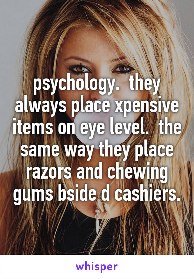 psychology.  they always place xpensive items on eye level.  the same way they place razors and chewing gums bside d cashiers.
