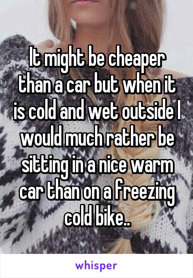 It might be cheaper than a car but when it is cold and wet outside I would much rather be sitting in a nice warm car than on a freezing cold bike..