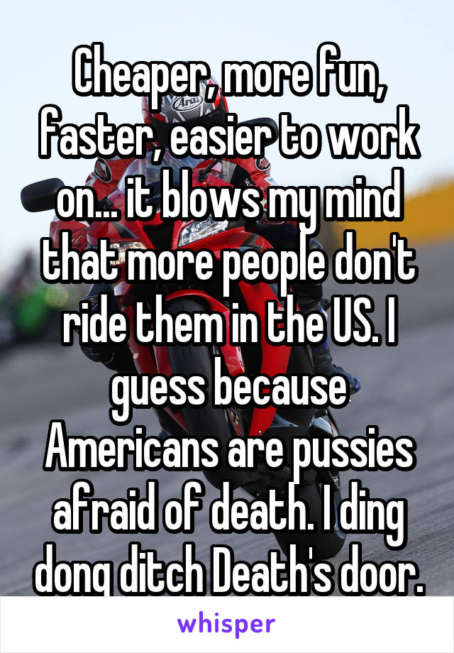 Cheaper, more fun, faster, easier to work on... it blows my mind that more people don't ride them in the US. I guess because Americans are pussies afraid of death. I ding dong ditch Death's door.