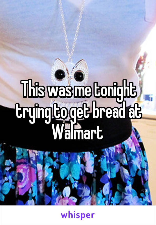 This was me tonight trying to get bread at Walmart 