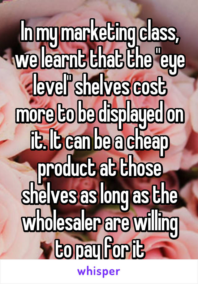 In my marketing class, we learnt that the "eye level" shelves cost more to be displayed on it. It can be a cheap product at those shelves as long as the wholesaler are willing to pay for it