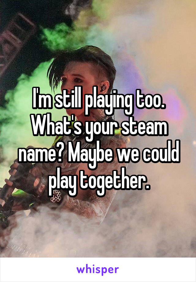 I'm still playing too. What's your steam name? Maybe we could play together.