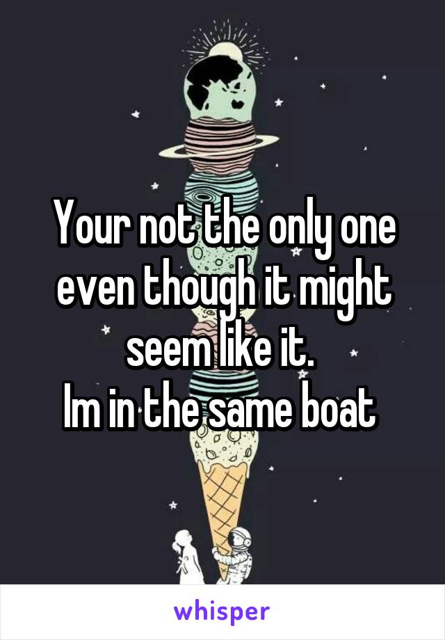 Your not the only one even though it might seem like it. 
Im in the same boat 