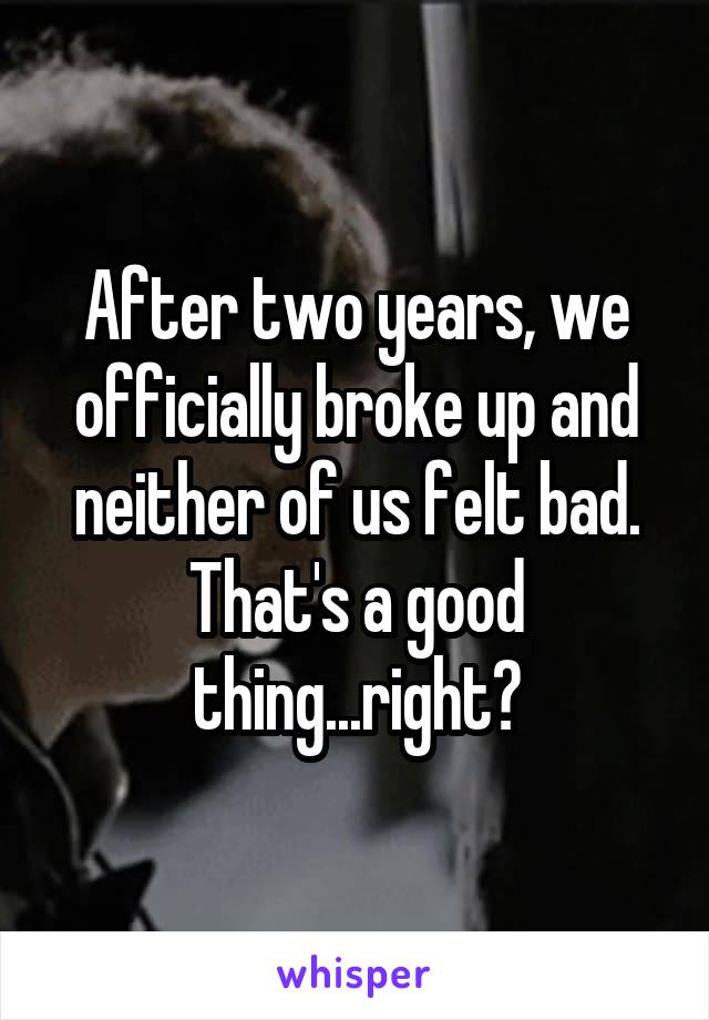 After two years, we officially broke up and neither of us felt bad. That's a good thing...right?