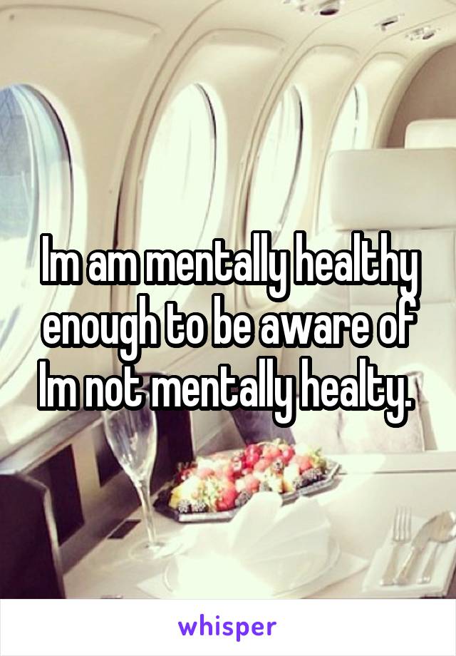 Im am mentally healthy enough to be aware of Im not mentally healty. 
