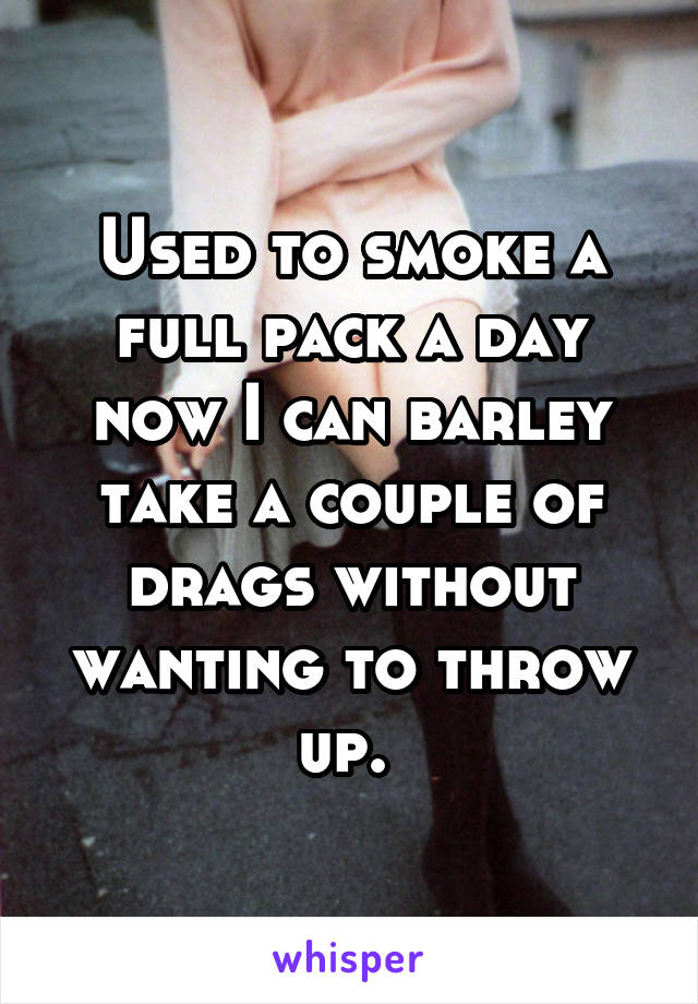 Used to smoke a full pack a day now I can barley take a couple of drags without wanting to throw up. 