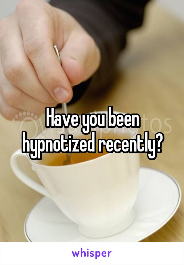 Have you been hypnotized recently?
