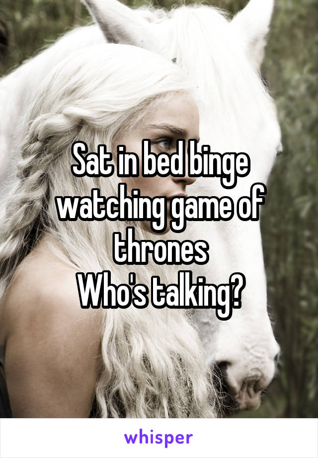 Sat in bed binge watching game of thrones
Who's talking?