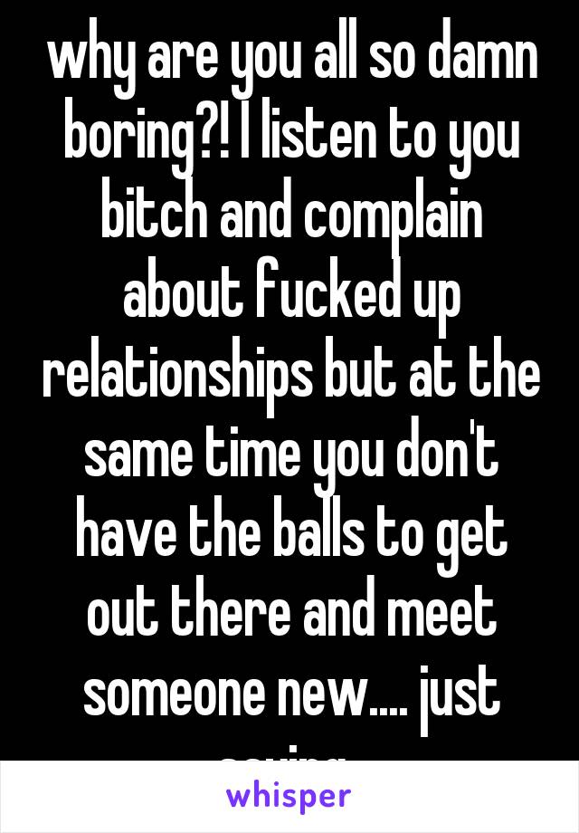 why are you all so damn boring?! I listen to you bitch and complain about fucked up relationships but at the same time you don't have the balls to get out there and meet someone new.... just saying..