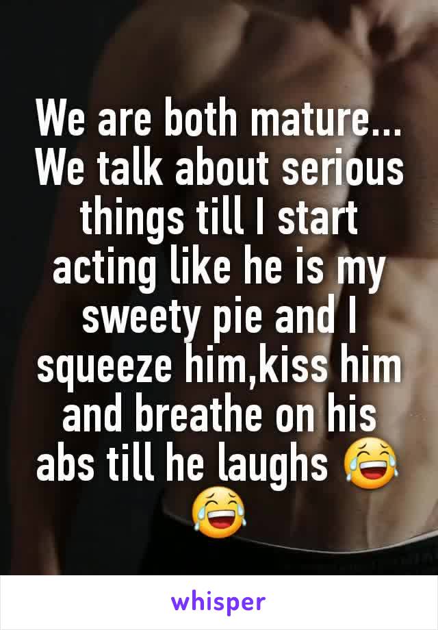 We are both mature...
We talk about serious things till I start acting like he is my sweety pie and I squeeze him,kiss him and breathe on his abs till he laughs 😂😂