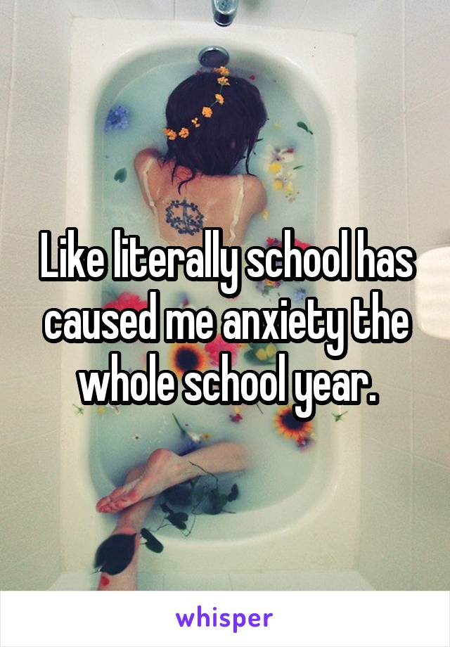 Like literally school has caused me anxiety the whole school year.