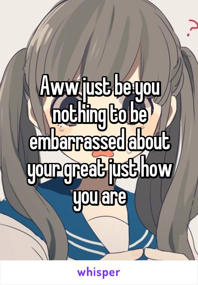 Aww just be you nothing to be embarrassed about your great just how you are