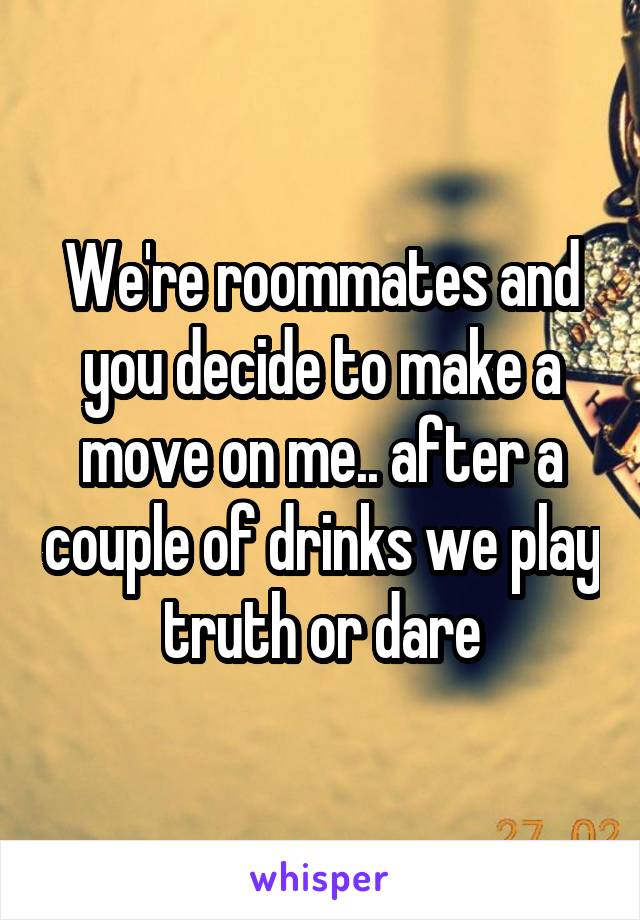 We're roommates and you decide to make a move on me.. after a couple of drinks we play truth or dare