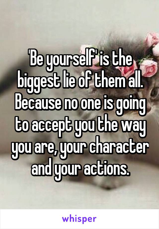 'Be yourself' is the biggest lie of them all. Because no one is going to accept you the way you are, your character and your actions.