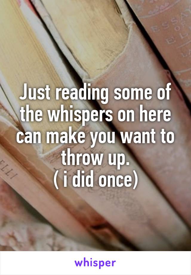 Just reading some of the whispers on here can make you want to throw up.
( i did once)